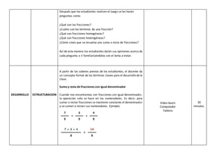 Después que los estudiantes realicen el Juego se les harán
preguntas como:
¿Qué son las fracciones?
¿Cuáles son los términos de una fracción?
¿Qué son fracciones homogéneas?
¿Qué son fracciones heterogéneas?
¿Cómo crees que se resuelve una suma o resta de fracciones?
Así de esta manera los estudiantes darán sus opiniones acerca de
cada pregunta e ir familiarizándolos con el tema a tratar.
DESARROLLO ESTRUCTURACION
A partir de los saberes previos de los estudiantes, el docente da
un concepto formal de los términos claves para el desarrollo de la
clase.
Suma y resta de fracciones con igual denominador
Cuando nos encontramos con fracciones con igual denominador,
la operación solo se hace en los numeradores. Es decir, para
sumar o restar fracciones se mantiene constante el denominador
y se suman o restan sus numeradores. Ejemplo:
Video beam
Computador
Tablero
30
minutos.
 