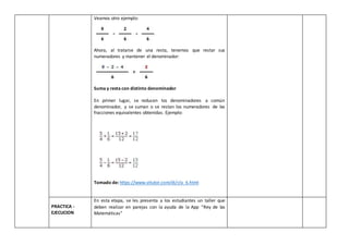 Veamos otro ejemplo:
Ahora, al tratarse de una resta, tenemos que restar sus
numeradores y mantener el denominador:
Suma y resta con distinto denominador
En primer lugar, se reducen los denominadores a común
denominador, y se suman o se restan los numeradores de las
fracciones equivalentes obtenidas. Ejemplo:
Tomado de: https://www.vitutor.com/di/r/a_6.html
PRACTICA -
EJECUCION
En esta etapa, se les presenta a los estudiantes un taller que
deben realizar en parejas con la ayuda de la App “Rey de las
Matemáticas”
 