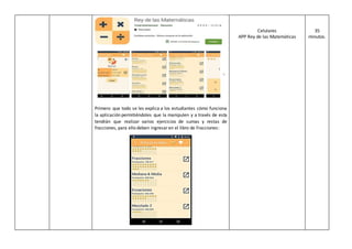 Primero que todo se les explica a los estudiantes cómo funciona
la aplicación permitiéndoles que la manipulen y a través de esta
tendrán que realizar varios ejercicios de sumas y restas de
fracciones, para ello deben ingresaren el libro de Fracciones:
Celulares
APP Rey de las Matemáticas
35
minutos.
 