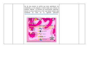 Así de esta manera se verifica que tanto aprendieron los
estudiantes y se les pregunta si tienen dudas para reforzar la
temática. Además se estimara los conocimientos adquiridos
durante la clase a través de un Test que deberá realizar cada
estudiante en línea en la siguiente aplicación:
http://ntic.educacion.es/w3/recursos/primaria/matematicas/fracciones/menu.html
 