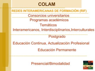 COLAM REDES INTERAMERICANAS DE FORMACIÓN (RIF) Consorcios universitarios  Programas académicos Interamericanos, Interdisciplinarios,Interculturales Postgrado Educación Continua, Actualización Profesional Educación Permanente Presencial/Bimodalidad Temáticos 