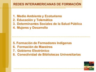 REDES INTERAMERICANAS DE FORMACIÓN Medio  A mbiente y Ecoturismo   E ducación y Telemátic a Determinantes  S oci a les de la  S alud  Pú blica Mujere s  y  D esarro l lo 5. Formación de  F ormadores   Indígenas 6.  Formación  de  Maestros 7.  G obierno Electrónico 8.  Conectividad de  B ibliotecas Universitarias 