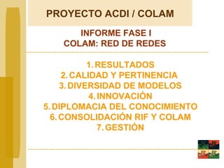 RESULTADOS CALIDAD Y PERTINENCIA  DIVERSIDAD DE MODELOS INNOVACIÓN DIPLOMACIA DEL CONOCIMIENTO CONSOLIDACIÓN RIF Y COLAM GESTIÓN INFORME FASE I COLAM: RED DE REDES PROYECTO  ACDI / COLAM 