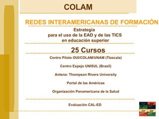 COLAM REDES INTERAMERICANAS DE FORMACIÓN Estrategia  para el uso de la EAD y de las TICS en educación superior 25 Cursos Centro Piloto OUI/COLAM/UNAM (Tlaxcala) Centro Espejo UNISUL (Brasil) Antena: Thompson Rivers University Portal de las Américas Organización Panamericana de la Salud Evaluación CAL-ED 
