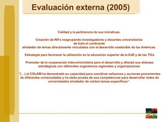 Evaluación externa (2005)   Calidad y la pertinencia de sus iniciativas.  Creaci ón de  RIFs reagrupando investigadores y docentes universitarios  de todo el continente  alrededor de temas directamente vinculados con el desarrollo sostenible de las Américas.  Estrategia para favorecer la utilización en la educación superior de la EaD y de las TICs Promotor de la cooperación interuniversitaria para el desarrollo y afianzó sus alianzas estratégicas con diferentes organismos regionales y organizaciones    “ (…) el COLAM ha demostrado su capacidad para coordinar esfuerzos y acciones provenientes de diferentes universidades y ha dado prueba de sus competencias para desarrollar redes de universidades alrededor de ciertos temas específicos”.   