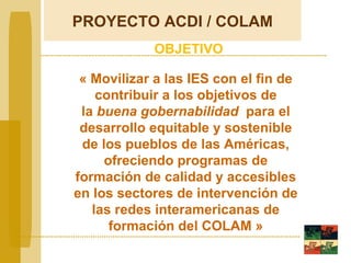 «  Movilizar a las IES con el fin de contribuir a los objetivos de la  buena gobernabilidad   para el desarrollo equitable y sostenible de los pueblos de las Américas, ofreciendo programas de formación de calidad y accesibles en los sectores de intervención de las redes interamericanas de formación del COLAM » OBJETIVO PROYECTO  ACDI / COLAM 