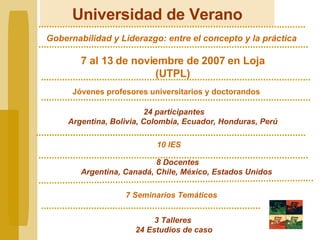Universidad de Verano Gobernabilidad y Liderazgo: entre el concepto y la práctica 24 participantes Argentina, Bolivia, Colombia, Ecuador, Honduras, Perú  8 Docentes Argentina, Canadá, Chile, México, Estados Unidos 7 Seminarios Temáticos Jóvenes profesores universitarios y doctorandos 3 Talleres  24 Estudios de caso 10 IES 7 al 13 de noviembre de 2007 en Loja (UTPL) 
