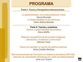 PROGRAMA   Parte I: Teoría y Perspectiva Interamericana La gobernabilidad: una contextualización crítica Dorval Brunelle La Gobernabilidad en las Américas Yalina Molina Bland ó n Parte II:  Teorías y prácticas Género y gobernabilidad democrática Diana Maffía Régimen sociopolítico de los pueblos indígenas:  democracia, ciudadanía y comunidad  Marcela Tovar Salud con equidad: un asunto de políticas públicas  Alcira Castillo Martínez Red Interamericana de Formación en Gobierno electrónico (RIF-GE):  Atención de necesidades formativas con visión de Gobernabilidad José Luis Tesoro 