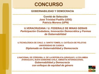 CONCURSO GOBERNABILIDAD Y DEMOCRACIA Comité de Selección José Trinidad Padilla (UDG) Patricia Moreno (UPN) U.VERACRUZANA / U. FEDERALE DE MINAS GERAIS Participación Ciudadana, Innovación Democrática y Formas de Gobernabilidad   U.TECNOLÓGICA DE CHILE, U. SANTO TOMÁS, U. CATÓLICA DE PELOTAS UNIVERSIDAD DE CUENCA   Diplomado en Gobernabilidad y Democracia U.NACIONAL DE CÓRDOBA, U. DE LA REPÚBLICA (URUGUAY), U.COLUMBIA (PARAGUAY), BUEN GOBIERNO CHILE, AMNISTÍA INTERNACIONAL Gobernabilidad y Democracia  con enfoque de equidad de género 