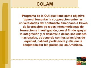 COLAM Programa de la OUI que tiene como objetivo general fomentar la cooperación entre las universidades del continente americano a través de la creación de redes interamericanas de formación e investigación, con el fin de apoyar la integración y el desarrollo de las sociedades nacionales, de acuerdo con los principios de equidad, calidad, pertinencia y eficiencia aceptados por los países de las Américas.   