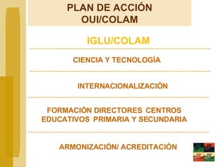 IGLU/COLAM INTERNACIONALIZACIÓN FORMACIÓN DIRECTORES  CENTROS EDUCATIVOS  PRIMARIA Y SECUNDARIA PLAN DE ACCIÓN OUI/COLAM CIENCIA Y TECNOLOGÍA ARMONIZACIÓN/ ACREDITACIÓN 