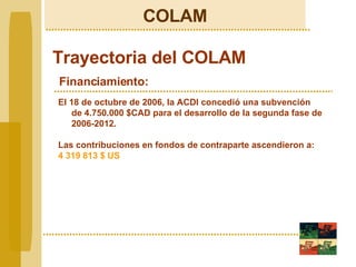 COLAM El 18 de octubre de 2006, la ACDI concedió una subvención de 4.750.000 $CAD para el desarrollo de la segunda fase de 2006-2012. Las contribuciones en fondos de contraparte ascendieron a: 4 319 813 $ US Trayectoria del COLAM Financiamiento: 