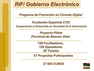 RIF/ Gobierno Electrónico Programa de Formación en Civismo Digital   Fundación Española CTIC Cooperación al Desarrollo en Sociedad de la Información Proyecto Piloto Provincia de Buenos Aires   150 Facilitadores,  150 Operadores  50 Tutores 57 Proyectos Participantes 27 000 EUROS 