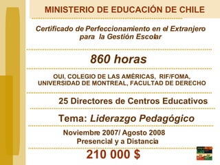 MINISTERIO DE EDUCACIÓN DE CHILE Certificado de Perfeccionamiento en el Extranjero para  la Gestión Escolar OUI, COLEGIO DE LAS AMÉRICAS,  RIF/FOMA, UNIVERSIDAD DE MONTREAL, FACULTAD DE DERECHO 210 000 $   25 Directores de Centros Educativos   Tema:  Liderazgo Pedagógico Noviembre 2007/ Agosto 2008 Presencial y a Distancia 860 horas 