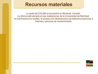 Recursos materiales La sede del COLAM se encuentra en Montreal, Canadá.  La oficina está ubicada en las instalaciones de la Universidad de Montreal,  la cual financia los locales, el acceso a la infraestructura de telecomunicaciones e Internet y servicios de mantenimiento. 