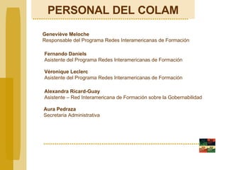 PERSONAL DEL COLAM Geneviève Meloche Responsable del Programa Redes Interamericanas de Formación Véronique Leclerc Asistente del Programa Redes Interamericanas de Formación   Alexandra Ricard-Guay Asistente – Red Interamericana de Formación sobre la Gobernabilidad Fernando Daniels Asistente del Programa Redes Interamericanas de Formación   Aura Pedraza Secretaria Administrativa 