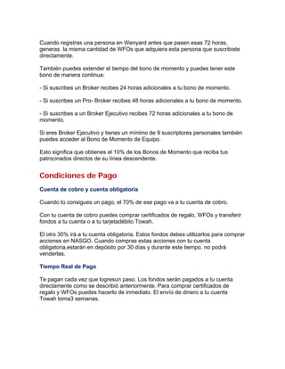 Cuando registras una persona en Wenyard antes que pasen esas 72 horas,
generas la misma cantidad de WFOs que adquiera esta persona que suscribiste
directamente.
También puedes extender el tiempo del bono de momento y puedes tener este
bono de manera continua:
- Si suscribes un Broker recibes 24 horas adicionales a tu bono de momento.
- Si suscribes un Pro- Broker recibes 48 horas adicionales a tu bono de momento.
- Si suscribes a un Broker Ejecutivo recibes 72 horas adicionales a tu bono de
momento.
Si eres Broker Ejecutivo y tienes un mínimo de 9 suscriptores personales también
puedes acceder al Bono de Momento de Equipo.
Esto significa que obtienes el 10% de los Bonos de Momento que reciba tus
patrocinados directos de su línea descendente.
Condiciones de Pago
Cuenta de cobro y cuenta obligatoria
Cuando tú consigues un pago, el 70% de ese pago va a tu cuenta de cobro.
Con tu cuenta de cobro puedes comprar certificados de regalo, WFOs y transferir
fondos a tu cuenta o a tu tarjetadébito Towah.
El otro 30% irá a tu cuenta obligatoria. Estos fondos debes utilizarlos para comprar
acciones en NASGO. Cuando compras estas acciones con tu cuenta
obligatoria,estarán en depósito por 30 días y durante este tiempo, no podrá
venderlas.
Tiempo Real de Pago
Te pagan cada vez que logresun paso. Los fondos serán pagados a tu cuenta
directamente como se describió anteriormente. Para comprar certificados de
regalo y WFOs puedes hacerlo de inmediato. El envío de dinero a tu cuenta
Towah toma3 semanas.
 
