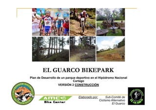 EL GUARCO BIKEPARK
Plan de Desarrollo de un parque deportivo en el Hipódromo Nacional
                              Cartago
                    VERSIÓN 2 CONSTRUCCIÓN



                                 Elaborado por:        Sub-Comité de
                                                  Ciclismo Alternativo
                                                           El Guarco
 
