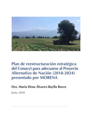 Plan de reestructuración estratégica
del Conacyt para adecuarse al Proyecto
Alternativo de Nación (2018-2024)
presentado por MORENA
Dra. María Elena Álvarez-Buylla Roces
Junio, 2018
 
