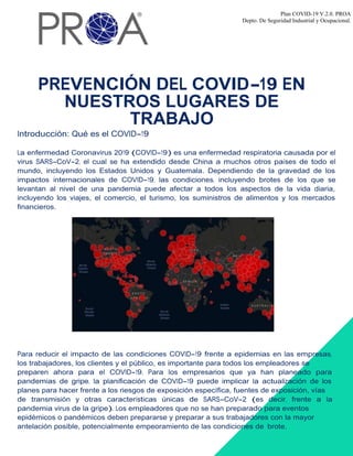 Plan COVID-19 V.2.0. PROA
Depto. De Seguridad Industrial y Ocupacional.
PREVENCIÓN DEL COVID-19 EN
NUESTROS LUGARES DE
TRABAJO
Introducción: Qué es el COVID-19
La enfermedad Coronavirus 2019 (COVID-19) es una enfermedad respiratoria causada por el
virus SARS-CoV-2, el cual se ha extendido desde China a muchos otros países de todo el
mundo, incluyendo los Estados Unidos y Guatemala. Dependiendo de la gravedad de los
impactos internacionales de COVID-19, las condiciones, incluyendo brotes de los que se
levantan al nivel de una pandemia puede afectar a todos los aspectos de la vida diaria,
incluyendo los viajes, el comercio, el turismo, los suministros de alimentos y los mercados
financieros.
Para reducir el impacto de las condiciones COVID-19 frente a epidemias en las empresas,
los trabajadores, los clientes y el público, es importante para todos los empleadores se
preparen ahora para el COVID-19. Para los empresarios que ya han planeado para
pandemias de gripe, la planificación de COVID-19 puede implicar la actualización de los
planes para hacer frente a los riesgos de exposición específica, fuentes de exposición, vías
de transmisión y otras características únicas de SARS-CoV-2 (es decir, frente a la
pandemia virus de la gripe). Los empleadores que no se han preparado para eventos
epidémicos o pandémicos deben prepararse y preparar a sus trabajadores con la mayor
antelación posible, potencialmente empeoramiento de las condiciones de brote.
 
