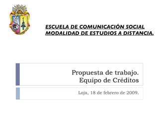 Propuesta de trabajo. Equipo de Créditos Loja, 18 de febrero de 2009. ESCUELA DE COMUNICACIÓN SOCIAL MODALIDAD DE ESTUDIOS A DISTANCIA. 