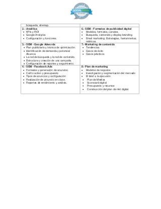 búsqueda, sitemap.
2.- Analítica
 KPIs y ROI
 Google Analytics
 Configuración y funciones.
6.- SEM - Formatos de publicidad digital
 Modelos, formatos, canales.
 Busqueda, contenido y display branding
 Email marketing: Estrategias, herramientas,
métricas.
3.- SEM - Google Adwords
 Plan publicitario y técnica de optimización.
 Identificación de demanda y potencial
Alcance.
 La red de búsqueda y la red de contenido.
 Estructura y creación de una campaña.
 Configuración de reportes y seguimiento.
7.- Marketing de contenido
 Tendencias
 Casos de éxito
 Casos prácticos
4.- SEM - Facebook Ads
 Formatos y generación de anuncios.
 Call to action y presupuesto
 Tipos de anuncios y configuración
 Realización de proyecto en clase.
 Reportes de rendimiento y análisis.
8.- Plan de marketing
 Modelos de negocios
 Investigación y segmentación del mercado
 El brief a la ejecución
 Plan de Medios
 Scorecard digital
 Presupuesto y recursos
 Construcción del plan de mkt digital.
 