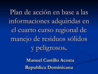 Plan de acción en base a las informaciones adquiridas en el cuarto curso regional de manejo de residuos sólidos y peligrosos . Manuel Castillo Acosta Republica Dominicana 