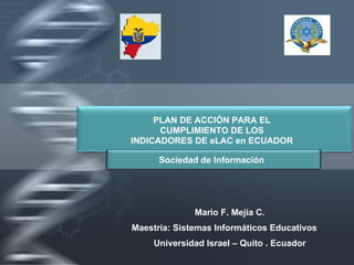 Mario F. Mejia C. Maestría: Sistemas Informáticos Educativos Universidad Israel – Quito . Ecuador PLAN DE ACCIÓN PARA EL CUMPLIMIENTO DE LOS INDICADORES DE eLAC en ECUADOR Sociedad de Información 
