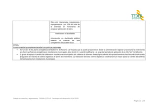 Puesta en marcha y seguimiento TIERRA ESTELLA. Estrategia de desarrollo 2014-2020
Página | 114
Obra civil relacionada, instalaciones,
equipamientos y un 12% del total de
la inversión en honorarios de
proyecto y dirección de obra.
Inversiones no auxiliables
Intervención en alumbrado público
exterior al tratarse de una
competencia de carácter local.
OTROS
Condicionalidad y complementariedad con políticas regionales
 En función de los planes energéticos del Gobierno de Navarra y el impulso que se pueda proporcionar desde la administración regional y nacional a las inversiones
en ahorro y eficiencia energética en instalaciones municipales, esta Acción 1.1. podrá modificarse a lo largo del periodo de aplicación de la EDLP en Tierra Estella.
 El grado de apoyo al cambio de calderas en instalaciones municipales por calderas de biomasa forestal procedente del aprovechamiento local estará condicionada
a la puesta en marcha de centros logísticos de astilla en el territorio. La realización de estos centros logísticos condicionará un mayor apoyo al cambio de calderas
de biomasa local en instalaciones municipales.
 
