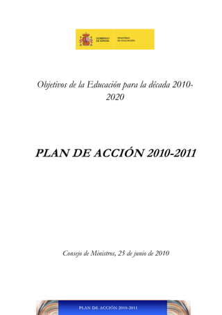 Objetivos de la Educación para la década 2010-
                    2020




PLAN DE ACCIÓN 2010-2011




       Consejo de Ministros, 25 de junio de 2010 
                            
                            
                            




             PLAN DE ACCIÓN 2010-2011
 