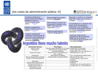 [los nudos de administración pública -E] Argentina tiene mucho talento confirmar instancias de concertación de la estrategia PNGE que contemple la participación de la sociedad civil y el sector privado. Estimular y construir un modo de desarrollo propio que incorpore ventajas La tecnología es un aspecto más dentro de la diversidad de elementos a ser manejados, incluyendo la dimensión social y los problemas de desigualdades existentes. Gran cantidad de usuarios de NTIC.(10M/38M)  Poco rechazo por parte de funcionarios y público a los PNGE como factor de desarrollo.  Deseo de participación explícito de los actores  Tendencia peligrosa al reduccionismo tecnológico basada en teorías y experiencias en otros países. Urgente necesidad de investigar consecuencias de nuevos servicios respecto a derechos, privacidad de las personas y legalidad. Urgente necesidad de vencer la política de la no política 