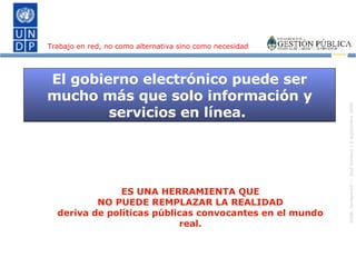 El gobierno electrónico puede ser mucho más que solo información y servicios en línea.  ES UNA HERRAMIENTA QUE NO PUEDE REMPLAZAR LA REALIDAD deriva de políticas públicas convocantes en el mundo real. Trabajo en red, no como alternativa sino como necesidad 