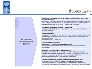 Servidor de herramientas  Alojamiento y seguimiento de explotación Descripción:  Alojamiento de los nuevos servicios en una plataforma centralizada. Ayuda al usuario:  Descripción:  Redacción de una guía de nuevos manuales de procedimientos  para mejorar las prestaciones de ayuda a los usuarios (administrados o agentes públicos). Puesta en práctica  : 2006 -07 Infraestructura  ERP - Intranet - backoffice Descripción:  Creación de una infraestructura funcional y técnica de los servicios comunes. Plataforma técnica para el desarrollo en colaboración : centro de recursos técnicos Descripción:  Capitalizar y mancomunar los conocimientos para el desarrollo de los sistemas de información en las administraciones. Centro de testeo y puesta en producción de servicios y plataformas comunes. Manuales de texto, gráfico y ergonómico Descripción:  Redacción de un FAQ que permita unificar un estilo de lenguaje llano, cercano al ciudadano, un estilo y un lenguaje gráfico, un estilo y un lenguaje ergonómico y manuales de procedimiento y recomendaciones sobre el funcionamiento del servicio. Estudiar como poner en línea un Portal de ventanilla única empresarial que contenga los Permisos y autorizaciones Descripción:  Permite a los profesionales y las empresas obtener los permisos de manera simple las autorizaciones para ejercer sus actividades. 1 Servicios de  Infraestructura  básicos 