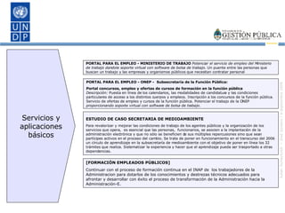 ESTUDIO DE CASO SECRETARIA DE MEDIOAMBIENTE Para revalorizar y mejorar las condiciones de trabajo de los agentes públicos y la organización de los servicios que opera,  es esencial que las personas,  funcionarios, se asocien a la implantación de la administración electrónica y que no sólo se beneficien de sus múltiples repercusiones sino que sean partícipes activos en el proceso del cambio. Se trata de poner en funcionamiento en el transcurso del 2006 un círculo de aprendizaje en la subsecretaría de medioambiente con el objetivo de poner en línea los 32 trámites que realiza. Sistematizar la experiencia y hacer que el aprendizaje pueda ser trasportado a otras dependencias. PORTAL PARA EL EMPLEO - MINISTERIO DE TRABAJO  Potenciar el servicio de empleo del Ministerio de trabajo dandole soporte virtual con software de bolsa de trabajo.  Un puente entre las personas que buscan un trabajo y las empresas y organismos públicos que necesitan contratar personal PORTAL PARA EL EMPLEO - ONEP -  Subsecretaría de la Función Pública:  Portal concursos, empleo y ofertas de cursos de formación en la función pública Descripción:  Puesta en línea de los calendarios, las modalidades de candidatura y las condiciones particulares de acceso a los distintos cuerpos y empleos. Inscripción a los concursos de la función pública. Servicio de ofertas de empleo y cursos de la función pública. Potenciar el trabajo de la ONEP  proporcionando soporte virtual con software de bolsa de trabajo. [FORMACIÓN EMPLEADOS PÚBLICOS] Continuar con el proceso de formación continua en el INAP de  los trabajadores de la Administracion para dotarlos de los conocimientos y destrezas técnicos adecuados para afrontar y desarrollar con éxito el proceso de transformación de la Administración hacia la Administración-E. Servicios y aplicaciones básicos 