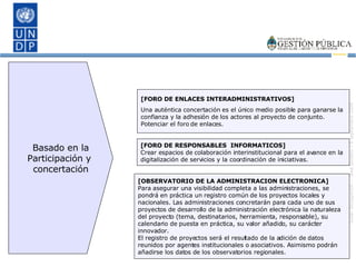 [FORO DE ENLACES INTERADMINISTRATIVOS] Una auténtica concertación es el único medio posible para ganarse la confianza y la adhesión de los actores al proyecto de conjunto. Potenciar el foro de enlaces. [FORO DE RESPONSABLES  INFORMATICOS] Crear espacios de colaboración interinstitucional para el avance en la digitalización de servicios y la coordinación de iniciativas. [OBSERVATORIO DE LA ADMINISTRACION ELECTRONICA] Para asegurar una visibilidad completa a las administraciones, se pondrá en práctica un registro común de los proyectos locales y nacionales. Las administraciones concretarán para cada uno de sus proyectos de desarrollo de la administración electrónica la naturaleza del proyecto (tema, destinatarios, herramienta, responsable), su calendario de puesta en práctica, su valor añadido, su carácter innovador. El registro de proyectos será el resultado de la adición de datos reunidos por agentes institucionales o asociativos. Asimismo podrán añadirse los datos de los observatorios regionales. Basado en la Participación y  concertación 