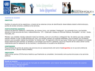 PUNTOS DE ACCESO  OBJETIVO Facilitar al conjunto de los argentinos, a través de los sistemas únicos de identificación desarrollados desde la Administracion, puntos de acceso cercanos y públicos a los servicios. PARTICIPANTES/AGENTES Centros de Atención Telefónica: distribuídos, de número único, con interfase “inteligente”, de ventanilla única, que también atiende en línea servicios de chat y videoconferencia.  CTI - Cybercafe- Kioskos en Oficinas Públicas, Muncipales - on-line - Guías, manuales, etc. Móviles: Las unidades móviles realizarán todos los trámites, como en una oficina o delegación fija. Se estima que esas unidades podrían atender a unas 15.000 personas por mes. Los móviles cuentan con antenas satelitales, que se enlazan con el sistema central y así se pueden realizar los trámites "en tiempo real". El organismo informó que busca "evitar que el ciudadano se traslade largas distancias para tramitar un beneficio o que tengan que recurrir a gestores, que en la mayoría de los casos cobran sumas importantes para la realización de los trámites, o directamente no acceda a los beneficios”. CONTENIDOS Disponibilidad de puntos de acceso a los servicios de con asesoramiento del centro hola @rgentina  en el uso de la oferta de servicios on line. (Buena Práctica ANSES) INDICADOR 100% de los centros CTI/Territorio Histórico que finalmente se consoliden, funcionando como puntos de acceso a los servicios públicos. Ayuda al usuario:  Descripción:  Redacción de una guía de manuales de procedimientos  para mejorar las prestaciones de ayuda a los usuarios (administrados o agentes públicos). Puesta en práctica  : 2006 -07 hola @rgentina! 