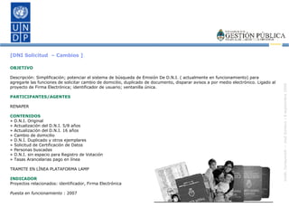 [DNI Solicitud  – Cambios ] OBJETIVO Descripción: Simplificación; potenciar el sistema de búsqueda de Emisión De D.N.I. ( actualmente en funcionamiento) para agregarle las funciones de solicitar cambio de domicilio, duplicado de documento, disparar avisos a por medio electrónico. Ligado al proyecto de Firma Electrónica; identificador de usuario; ventanilla única. PARTICIPANTES/AGENTES RENAPER CONTENIDOS » D.N.I. Original » Actualización del D.N.I. 5/8 años » Actualización del D.N.I. 16 años » Cambio de domicilio » D.N.I. Duplicado y otros ejemplares » Solicitud de Certificación de Datos » Personas buscadas » D.N.I. sin espacio para Registro de Votación » Tasas Arancelarias pago en línea TRAMITE EN LÍNEA PLATAFORMA LAMP INDICADOR Proyectos relacionados: identificador, Firma Electrónica Puesta en funcionamiento  : 2007 