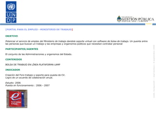 [PORTAL PARA EL EMPLEO - MINISTERIO DE TRABAJO ] OBJETIVO Potenciar el servicio de empleo del Ministerio de trabajo dandole soporte virtual con software de bolsa de trabajo.  Un puente entre las personas que buscan un trabajo y las empresas y organismos públicos que necesitan contratar personal PARTICIPANTES/AGENTES El conjunto de las Administraciones y organismos del Estado. CONTENIDOS BOLSA DE TRABAJO EN LÍNEA PLATAFORMA LAMP INDICADOR Creación del Foro trabajo y soporte para puesta de CV. Logro de un acuerdo de colaboración anual. Estudio:  2006 Puesta en funcionamiento :  2006 - 2007 
