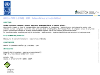 [PORTAL PARA EL EMPLEO - ONEP -  Subsecretaría de la Función Pública ] OBJETIVO Portal concursos, empleo y ofertas de cursos de formación en la función pública Descripción:  Puesta en línea de los calendarios, las modalidades de candidatura y las condiciones particulares de acceso a los distintos cuerpos y empleos. Inscripción a los concursos de la función pública. Servicio de ofertas de empleo y cursos de la función pública. Potenciar el trabajo de la ONEP  proporcionando soporte virtual con software de bolsa de trabajo. Un puente entre las personas que buscan un trabajo y las empresas y organismos públicos que necesitan contratar personal PARTICIPANTES/AGENTES El conjunto de las Administraciones y organismos del Estado. CONTENIDOS BOLSA DE TRABAJO EN LÍNEA PLATAFORMA LAMP INDICADOR Creación del Foro trabajo y soporte para puesta de CV. Logro de un acuerdo de colaboración anual. Estudio:  2006 Puesta en funcionamiento :  2006 - 2007 