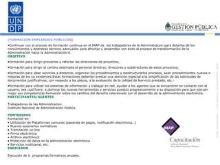 [FORMACIÓN EMPLEADOS PÚBLICOS ] Continuar con el proceso de formación continua en el INAP de  los trabajadores de la Administracion para dotarlos de los conocimientos y destrezas técnicos adecuados para afrontar y desarrollar con éxito el proceso de transformación de la Administración hacia la Administración-E. OBJETIVO formación para dirigir proyectos y reforzar las direcciones de proyectos; formación para dirigir el cambio destinada al personal directivo, directores y subdirectores de estos proyectos; formación para idear servicios a distancia, organizar los procedimientos y reestructurarlos procesos, sean procedimientos nuevos o mejoras de los ya existentes.Estas formaciones deberían prestar una atención especial a la simplificación de las solicitudes de documentos justificativos, con respecto a los plazos, a la evaluación de la calidad de lservicio prestado, etc.-  formación para utilizar los sistemas de información y trabajar en red, ayudar a los agentes que se encuentren en contacto con el usuario, sea cual fuere, a dominar las nuevas herramientas y servicios puestos progresivamente a su disposición para que ejerzan mejor sus competencias.formación sobre los cambios del derecho relacionado con el desarrollo de la administración electrónica. PARTICIPANTES/AGENTES Trabajadores de las Administracion. Instituto Nacional de Administración Pública. CONTENIDOS Formación en: •  Utilización de Plataformas comunes (pasarela de pagos, notificación electrónica…) •  Nuevos escenarios normativos •  Tramitación on line •  Firma electrónica •  Archivo electrónico •  Protección de datos en la administración electrónica •  Servicios multicanal, etc. INDICADOR Ejecución de X  programas formativos anuales. 