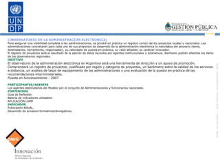 [OBSERVATORIO DE LA ADMINISTRACION ELECTRONICA] Para asegurar una visibilidad completa a las administraciones, se pondrá en práctica un registro común de los proyectos locales y nacionales. Las administraciones concretarán para cada uno de sus proyectos de desarrollo de la administración electrónica la naturaleza del proyecto (tema, destinatarios, herramienta, responsable), su calendario de puesta en práctica, su valor añadido, su carácter innovador. El registro de proyectos será el resultado de la adición de datos reunidos por agentes institucionales o asociativos. Asimismo podrán añadirse los datos de los observatorios regionales. OBJETIVO El observatorio de la administración electrónica en Argentina será una herramienta de dirección y un apoyo de promoción. Comprenderá un registro de proyectos, cualificado por región y categoría de proyectos, un barómetro sobre la calidad de los servicios a distancia, un análisis de tasas de equipamiento de las administraciones y una evaluación de la puesta en práctica de las recomendaciones interministeriales. Puesta en funcionamiento  : 2007 PARTICIPANTES/AGENTES Los agentes destinatarios del Modelo son el conjunto de Administraciones y funcionarios nacionales. CONTENIDOS Guía de Reflexión. Batería de indicadores utilizables  APLICACIÓN LAMP INDICADOR Publicación ANUAL. Desarrollo de procesos formativos/divulgativos. 