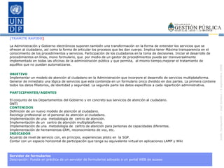 [TRAMITE RAPIDO ] La Administración y Gobierno electrónicos suponen también una transformación en la forma de entender los servicios que se ofrecen al ciudadano, así como la forma de articular los procesos que les dan cuerpo. Implica tener Máxima transparencia en el conocimiento de los procedimientos y servicios. Participación de los ciudadanos en la toma de decisiones. Iniciar el desarrollo de procedimientos en línea, mono formulario, que  por medio de un gestor de procedimientos pueda ser transversalmente implementado en todas las oficinas de la administración pública y que permita,  al mismo tiempo,mejorar el tratamiento de aquéllos que no puedan automatizarse.  OBJETIVO Implementar un modelo de atención al ciudadano en la Administración que incorpore el desarrollo de servicios multiplataforma. Generar de inmediato una lógica de servicios que este contenida en un formulario único dividido en dos partes. La primera contiene todos los datos filiatorios, de identidad y seguridad. La segunda parte los datos específicos a cada repartición administrativa. PARTICIPANTES/AGENTES El conjunto de los Departamentos del Gobierno y en concreto sus servicios de atención al ciudadano. ONTI CONTENIDOS Definición de un nuevo modelo de atención al ciudadano. Reciclaje profesional en el personal de atención al ciudadano. Implementación de una  metodología de  centro de atención. Implementación de un  centro de atención multiplataforma. Implementación de una  metodología de  centro de atención para personas de capacidades diferentes. Implementación de herramientas CRM, reconocimiento de voz, etc. INDICADOR Acuerdo de nivel de servicio con, en principio, experiencias piloto en  la SGP. Contar con un espacio horizontal de participación que tenga su equivalente virtual en aplicaciones LAMP y Wiki Servidor de formularios Descripción:  Puesta en práctica de un servidor de formularios adosado a un portal WEB de acceso 