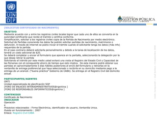 [SOLICITUD CERTIFICADO DE NACIMIENTO]   OBJETIVO Mediante acuerdo con y entre los registros civiles locales lograr que cada uno de ellos se convierta en la autoridad certificante que recibe el tramite y certifica conforme. Simplificación, solicitar a los registros civiles copia de la Partida de Nacimiento por medio electrónico. Solicitud de Partidas conociendo los datos Se podrán solicitar partidas de nacimiento, matrimonio o defunción. A través de Internet se podra iniciar el trámite cuando el solicitante tenga los datos (más info) requeridos de la partida.  En el caso contrario deberá solicitarla personalmente y debido a la tarea de localización de los datos, tendrá un costo adicional de $20.  Se deberá completar y enviar el formulario que aparece en la pantalla, seleccionando la delegación por la que desea retirar la partida Solicitando el trámite por este medio usted evitará una visita al Registro del Estado Civil y Capacidad de las Personas con el consiguiente ahorro de tiempo que esto implica.  De esta manera podrá obtener sus partidas en aproximadamente 5 días hábiles posteriores al envió del formulario y retirarlas en la ventanilla de entrega preferencial que haya seleccionado o recibirla en su domicilio mediante pago a la entrega de un arancel. (“buena práctica” Gobierno de CABA). Se entrega en el Registro Civil del domicilio actual. PARTICIPANTES/AGENTES ONTI Unidad especializada de planificación SGP [FORO DE ENLACES INTERADMINISTRATIVOS@rgentina ] [FORO DE RESPONSABLES INFORMATICOS@rgentina ] CONTENIDOS Certificado de Nacimiento INDICADOR Operación e Proyectos relacionados :  Firma Electrónica, identificador de usuario, Ventanilla Unica. Puesta en funcionamiento  : 2007 Enlace:  Registro Civil CABA 
