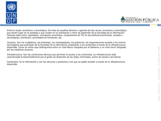 Entorno social, económico y tecnológico. Se trata de aquellos factores o agentes de tipo social, económico y tecnológico que tienen lugar en la sociedad y que inciden en la orientación y ritmo de desarrollo de la Sociedad de la Información. Factores tales como: legislación, orientación económica, componentes de TIC en las políticas económicas, sociales y tecnológicas, promoción, actividades de formación, etc. Usuarios. Son los ciudadanos, las empresas, los investigadores, los gobiernos, las organizaciones sociales y los centros tecnológicos que participan de la Sociedad de la Información accediendo a los contenidos a través de la infraestructura disponible. Como ya vimos aquí distinguimos entre un nivel Macro integrado por el Gobierno y un nivel micro integrado por los restantes usuarios. Infraestructura. Son las condiciones técnicas que permiten el acceso a los contenidos. La infraestructura está caracterizada fundamentalmente por el grado de desarrollo de las redes, terminales, ancho de banda y servidores Contenidos. Es la información y son los servicios y productos a los que se puede acceder a través de la infraestructura disponible. 