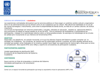 CIRCULO DE APRENDIZAJE  - ciudadano Las experiencias contrastadas demuestran que los servicios públicos en línea exigen un auténtico cambio cultural y organizativo tanto en las administraciones que los ofrecen como en los ciudadanos que los utilizan.  Más allá de las habilidades en el uso de las nuevas tecnologías o instrumentos, como tener la disponibilidad de banda ancha, se trata de un cambio cultural y de actitud importante.  Los Círculos de Aprendizaje son entornos presenciales y virtuales, utilizados en educación,  basados en  aplicaciones Web2.0,  que promueven el trabajo en equipo basado en el uso de NTIC.  Con la orientación de Facilitadores y Coordinadores los participantes , trabajan en el aprendizaje colectivo sobre un tema preseleccionado. Se asemeja a la metodología de los círculos de calidad pero incorporando el uso intensivo de herramientas NTIC.  OBJETIVO Desarrollar una plataforma, de carácter horizontal, en la que los distintos órganos del Gobierno puedan concertar con  la sociedad, los ciudadanos,  sus iniciativas, de manera que los potenciales usuarios y usuarias, así como aquellos sectores de la sociedad que puedan verse implicados en la iniciativa, puedan hacer llegar sus sugerencias de manera ágil y eficaz para su toma en consideración. Este soporte NTIC sera reflejo y soporte de convocatorias de participación ciudadana. PARTICIPANTES/AGENTES Unidad especializada de planificación ONTI El conjunto de los Departamentos del Gobierno. Ciudadanos CONTENIDOS Nuevo servicio en línea de propuestas e iniciativas del Gobierno  Actvidades participativas y de concertación INDICADOR Contar con un espacio horizontal de participación que tenga su equivalente virtual en aplicaciones LAMP y Wiki empresarios asociaciones funcionarios ciudadano beneficio cambio beneficio cambio beneficio cambio beneficio cambio CIRCULO DE APRENDIZAJE PNGE 