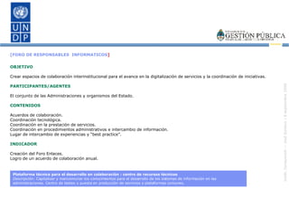 [FORO DE RESPONSABLES  INFORMATICOS ] OBJETIVO Crear espacios de colaboración interinstitucional para el avance en la digitalización de servicios y la coordinación de iniciativas. PARTICIPANTES/AGENTES El conjunto de las Administraciones y organismos del Estado. CONTENIDOS Acuerdos de colaboración. Coordinación tecnológica. Coordinación en la prestación de servicios. Coordinación en procedimientos administrativos e intercambio de información. Lugar de intercambio de experiencias y “best practice”. INDICADOR Creación del Foro Enlaces. Logro de un acuerdo de colaboración anual. Plataforma técnica para el desarrollo en colaboración : centro de recursos técnicos Descripción:  Capitalizar y mancomunar los conocimientos para el desarrollo de los sistemas de información en las administraciones. Centro de testeo y puesta en producción de servicios y plataformas comunes. 