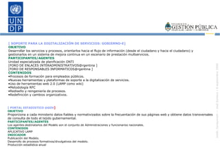 [ SOPORTE PARA LA DIGITALIZACIÓN DE SERVICIOS: GOBIERNO-E]   OBJETIVO Desarrollar los servicios y procesos, orientarlos hacia el flujo de información (desde el ciudadano y hacia el ciudadano) y gestionarlos en un sistema de mejora continua en un escenario de prestación multservicios. PARTICIPANTES/AGENTES Unidad especializada de planificación ONTI [FORO DE ENLACES INTERADMINISTRATIVOS@rgentina ] [FORO DE RESPONSABLES INFORMATICOS@rgentina ] CONTENIDOS Procesos de formación para empleados públicos. Nuevas herramientas y plataformas de soporte a la digitalización de servicios. Uso de herramientas web 2.0 (LAMP como wiki) Metodología RFC Rediseño y reingeniería de procesos. Redefinición y cambios organizativos. [ PORTAL ESTADISTICO @GOV ] OBJETIVO Proporciona a cada ministerio datos fiables y normativizados sobre la frecuentación de sus páginas web y obtiene datos transversales de consulta de todo el tejido gubernamental.  PARTICIPANTES/AGENTES Los agentes destinatarios del Modelo son el conjunto de Administraciones y funcionarios nacionales. CONTENIDOS APLICATIVO LAMP  INDICADOR Publicación del Modelo. Desarrollo de procesos formativos/divulgativos del modelo. Producción estadística anual 