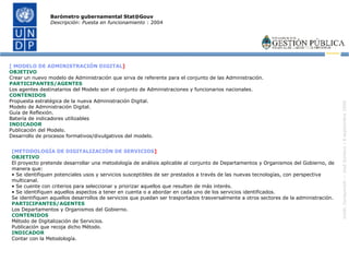 [ MODELO DE ADMINISTRACIÓN DIGITAL ] OBJETIVO Crear un nuevo modelo de Administración que sirva de referente para el conjunto de las Administración. PARTICIPANTES/AGENTES Los agentes destinatarios del Modelo son el conjunto de Administraciones y funcionarios nacionales. CONTENIDOS Propuesta estratégica de la nueva Administración Digital. Modelo de Administración Digital. Guía de Reflexión. Batería de indicadores utilizables  INDICADOR Publicación del Modelo. Desarrollo de procesos formativos/divulgativos del modelo. Barómetro gubernamental Stat@Gouv Descripción: Puesta en funcionamiento  : 2004 [METODOLOGÍA DE DIGITALIZACIÓN DE SERVICIOS ] OBJETIVO El proyecto pretende desarrollar una metodología de análisis aplicable al conjunto de Departamentos y Organismos del Gobierno, de manera que: •  Se identifiquen potenciales usos y servicios susceptibles de ser prestados a través de las nuevas tecnologías, con perspectiva multicanal. •  Se cuente con criterios para seleccionar y priorizar aquellos que resulten de más interés. •  Se identifiquen aquellos aspectos a tener en cuenta o a abordar en cada uno de los servicios identificados. Se identifiquen aquellos desarrollos de servicios que puedan ser trasportados trasversalmente a otros sectores de la administración. PARTICIPANTES/AGENTES Los Departamentos y Organismos del Gobierno. CONTENIDOS Método de Digitalización de Servicios. Publicación que recoja dicho Método. INDICADOR Contar con la Metodología. 