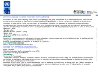 [METODOLOGÍA DE VALOR DE SERVICIOS DIGITALIZADOS ] El concepto de  valor público  aparece como nuevo eje protagónico que viene acompañado de la posibilidad de medir los proyectos precozmente, en su etapa de planificación, modelar su ejecución y auditarlos en tiempo real una vez producido su lanzamiento. Asimismo, se hace preciso contar con una batería de indicadores, coherente con el Modelo de Administración Digital que sea compatible con los sistemas de toda la administración tanto nacional, subnacional como local que permita medir la evolución del conjunto incorporando el concepto de valor a los proyectos de Gobierno-E. Estudio comparado de proyectos de valor de otros países.  Alemania : Wibe  Europa: eGep Francia: Mareva Aplicada (Adele)   EEUU: ACSI Inglaterra: eGif (interoperabilidad)   OBJETIVO Estudiar los métodos existentes aplicados en diversos países para proponer desarrollar una metodología propia de análisis aplicable al conjunto de Departamentos y Organismos del Gobierno. Proponer una metodología de medición de proyectos de Gobierno-E PARTICIPANTES/AGENTES Unidad especializada de planificación ONTI FORO DE RESPONSABLES  INFORMATICOS FORO DE ENLACES INTERADMINISTRATIVOS CONTENIDOS Métodología de valor de Proyectos de Servicios NTIC. Publicación que recoja dicho Método. INDICADOR Contar con la Metodología. Este trabajo extensivo permitiría establecer un Banco de Datos, basado en aplicaciones LAMP, que permita generar un proceso de aprendizaje de las buenas prácticas y generar un foro de discusión permanente entre especialistas y los diversos actores en todos los niveles de la gestión pública involucrados.  El término de Soluciones LAMP se origina a finales del 2000 en Alemania para describir a las aplicaciones web creadas utilizando la siguiente combinación de herramientas:  Linux, el sistema operativo; Apache, el servidor web; MySQL, el gestor de bases de datos; Perl, PHP, o Python, lenguajes de programación. 
