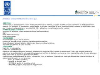 [MODELO BÁSICO HERRAMIENTAS Web 2.0] OBJETIVO Acentuar el uso de aplicaciones  como modelo de presencia en Internet, al objeto de articular adecuadamente la oferta de servicios públicos y la demanda de los mismos, dando cabida, en su caso a servicios de otras Administraciones. Basados en desarrollos LAMP que incorporen progresivamente servicios Web 2.0 y aplicativos interactivos como chat y video. PARTICIPANTES/AGENTES Dirección de la Oficina para la Modernización de la Administración. ONTI. Otras Administraciones. Otras instituciones. CONTENIDOS Desarrollo de la nueva red de portales. Decreto de articulación del modelo y sus desarrollos normativos. Desarrollo de portales por público objetivo, por departamento y temáticos. Desarrollo de servicios de valor añadido. INDICADOR Expandir  el nuevo portal. Contar con la Metodología. Potenciar este trabajo extensivo permitiría establecer un Banco de Datos, basado en aplicaciones LAMP, que permita generar un proceso de aprendizaje de las buenas prácticas y generar un foro de discusión permanente entre especialistas y los diversos actores en todos los niveles de la gestión pública involucrados.  El término de Soluciones LAMP se origina a finales del 2000 en Alemania para describir a las aplicaciones web creadas utilizando la siguiente combinación de herramientas:  Linux, el sistema operativo;  Apache, el servidor web;  MySQL, el gestor de bases de datos;  Perl, PHP, o Python, lenguajes de programación. 